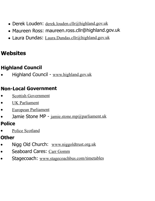 ·	Derek Louden: derek.louden.cllr@highland.gov.uk ·	Maureen Ross: maureen.ross.cllr@highland.gov.uk ·	Laura Dundas: Laura.Dundas.cllr@highland.gov.uk  Websites  Highland Council  •	Highland Council - www.highland.gov.uk  Non-Local Government •	Scottish Government •	UK Parliament •	European Parliament •	Jamie Stone MP - jamie.stone.mp@parliament.uk	 Police •	Police Scotland Other •	Nigg Old Church:  www.niggoldtrust.org.uk •	Seaboard Cares: Carr Gomm  •	Stagecoach: www.stagecoachbus.com/timetables